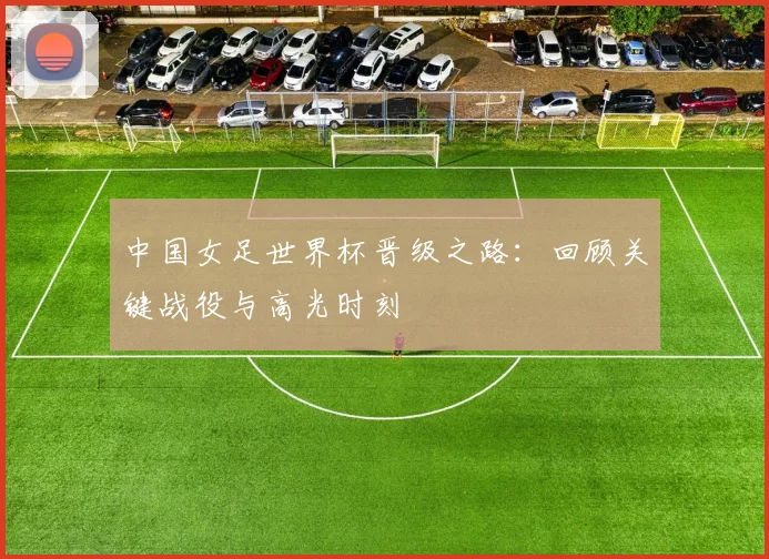 中国女足世界杯晋级之路：回顾关键战役与高光时刻