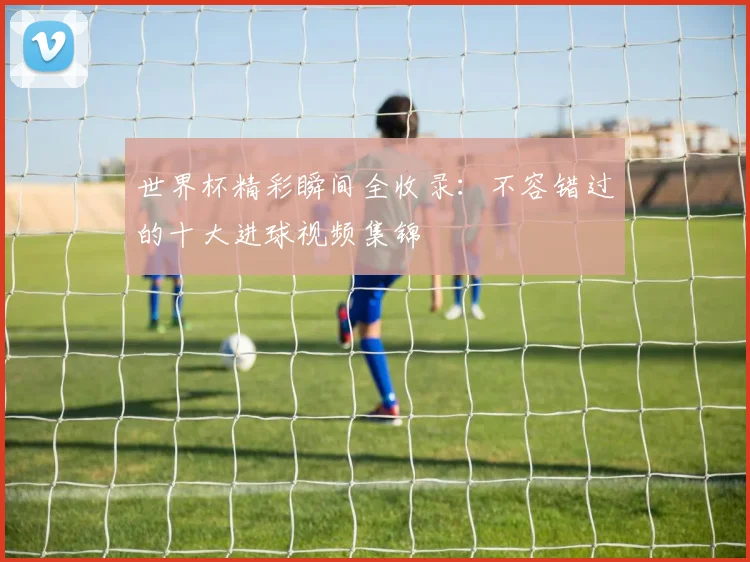 世界杯精彩瞬间全收录：不容错过的十大进球视频集锦