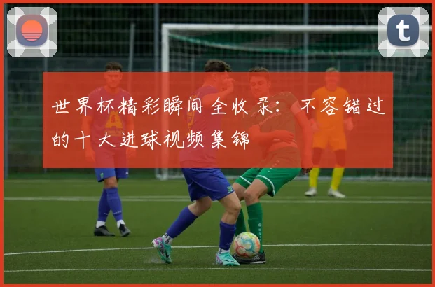 世界杯精彩瞬间全收录：不容错过的十大进球视频集锦