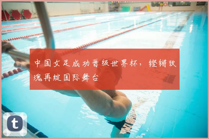 中国女足成功晋级世界杯，铿锵玫瑰再绽国际舞台
