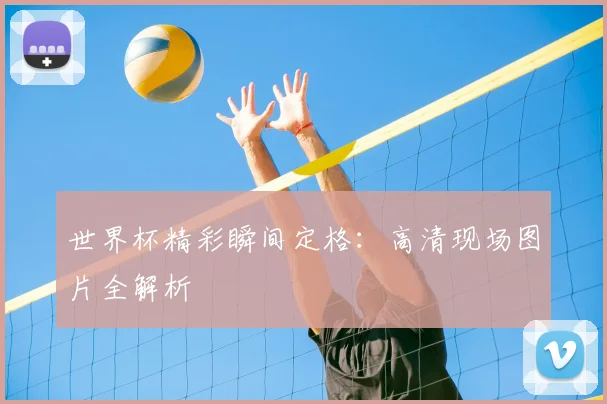 世界杯精彩瞬间定格：高清现场图片全解析