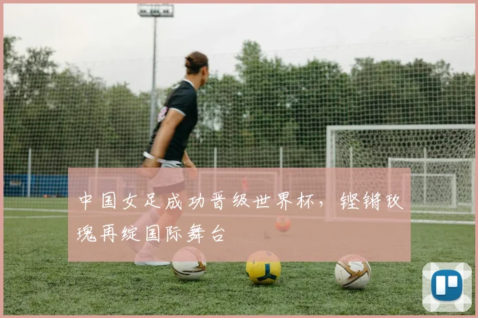 中国女足成功晋级世界杯，铿锵玫瑰再绽国际舞台