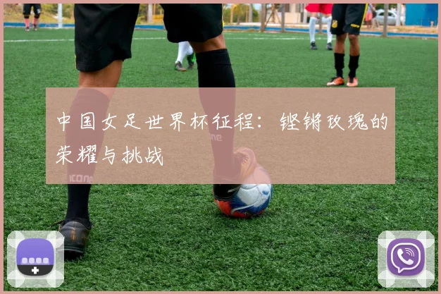 中国女足世界杯征程：铿锵玫瑰的荣耀与挑战