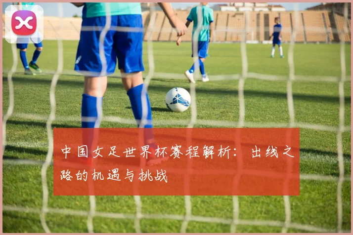 中国女足世界杯赛程解析：出线之路的机遇与挑战