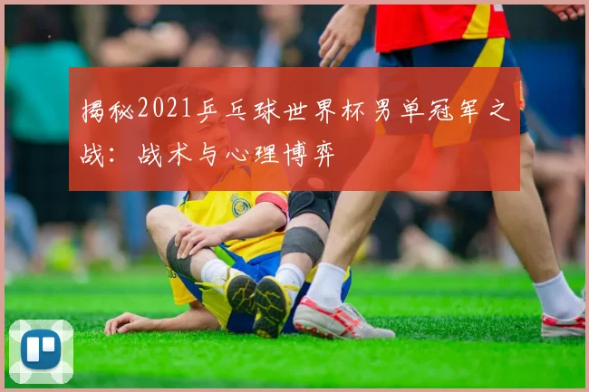 揭秘2021乒乓球世界杯男单冠军之战：战术与心理博弈